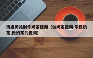 贵港清远网站制作奶茶视频（做奶茶视频,学做奶茶,做奶茶的视频）