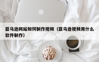 贵港亚马逊网站如何制作视频（亚马逊视频用什么软件制作）
