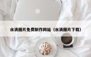 贵港水滴图片免费制作网站（水滴图片下载）
