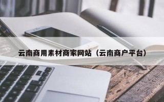 贵港云南商用素材商家网站（云南商户平台）