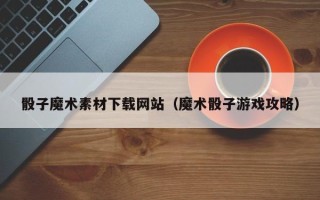 贵港骰子魔术素材下载网站（魔术骰子游戏攻略）